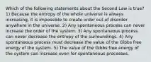 Which of the following statements about the Second Law is true? 1) Because the entropy of the whole universe is always increasing, it is impossible to create order out of disorder anywhere in the universe. 2) Any spontaneous process can never increase the order of the system. 3) Any spontaneous process can never decrease the entropy of the surroundings. 4) Any spontaneous process must decrease the value of the Gibbs free energy of the system. 5) The value of the Gibbs free energy of the system can increase even for spontaneous processes.