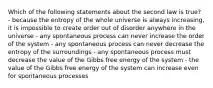 Which of the following statements about the second law is true? - because the entropy of the whole universe is always increasing, it is impossible to create order out of disorder anywhere in the universe - any spontaneous process can never increase the order of the system - any spontaneous process can never decrease the entropy of the surroundings - any spontaneous process must decrease the value of the Gibbs free energy of the system - the value of the Gibbs free energy of the system can increase even for spontaneous processes