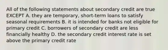 All of the following statements about secondary credit are true EXCEPT A. they are temporary, short-term loans to satisfy seasonal requirements B. it is intended for banks not eligible for primary credit C. borrowers of secondary credit are less financially healthy D. the secondary credit interest rate is set above the primary credit rate