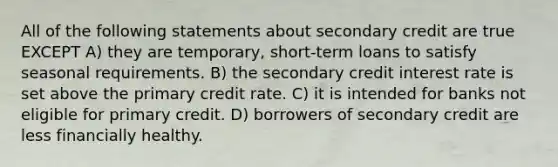 All of the following statements about secondary credit are true EXCEPT A) they are temporary, short-term loans to satisfy seasonal requirements. B) the secondary credit interest rate is set above the primary credit rate. C) it is intended for banks not eligible for primary credit. D) borrowers of secondary credit are less financially healthy.