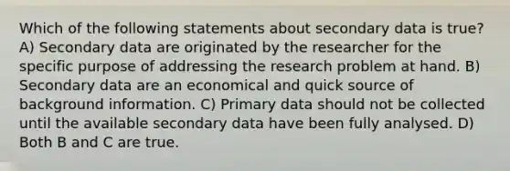 Which of the following statements about secondary data is true? A) Secondary data are originated by the researcher for the specific purpose of addressing the research problem at hand. B) Secondary data are an economical and quick source of background information. C) Primary data should not be collected until the available secondary data have been fully analysed. D) Both B and C are true.