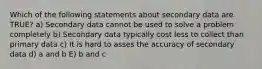 Which of the following statements about secondary data are TRUE? a) Secondary data cannot be used to solve a problem completely b) Secondary data typically cost less to collect than primary data c) It is hard to asses the accuracy of secondary data d) a and b E) b and c