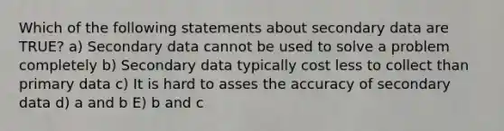 Which of the following statements about secondary data are TRUE? a) Secondary data cannot be used to solve a problem completely b) Secondary data typically cost less to collect than primary data c) It is hard to asses the accuracy of secondary data d) a and b E) b and c