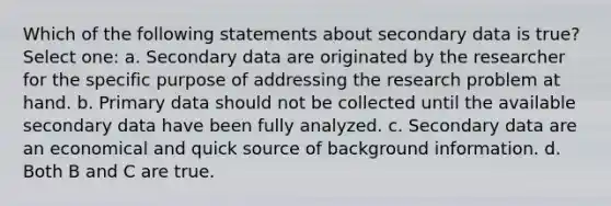 Which of the following statements about secondary data is true? Select one: a. Secondary data are originated by the researcher for the specific purpose of addressing the research problem at hand. b. Primary data should not be collected until the available secondary data have been fully analyzed. c. Secondary data are an economical and quick source of background information. d. Both B and C are true.