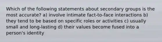 Which of the following statements about secondary groups is the most accurate? a) involve intimate fact-to-face interactions b) they tend to be based on specific roles or activities c) usually small and long-lasting d) their values become fused into a person's identity