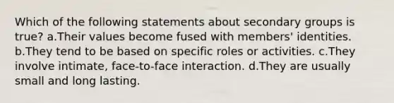 Which of the following statements about secondary groups is true? a.Their values become fused with members' identities. b.They tend to be based on specific roles or activities. c.They involve intimate, face-to-face interaction. d.They are usually small and long lasting.