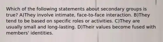 Which of the following statements about secondary groups is true? A)They involve intimate, face-to-face interaction. B)They tend to be based on specific roles or activities. C)They are usually small and long-lasting. D)Their values become fused with members' identities.