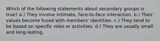 Which of the following statements about secondary groups is true? a.) They involve intimate, face-to-face interaction. b.) Their values become fused with members' identities. c.) They tend to be based on specific roles or activities. d.) They are usually small and long-lasting.