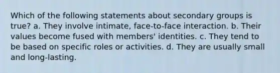 Which of the following statements about secondary groups is true? a. They involve intimate, face-to-face interaction. b. Their values become fused with members' identities. c. They tend to be based on specific roles or activities. d. They are usually small and long-lasting.