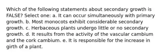 Which of the following statements about secondary growth is FALSE? Select one: a. It can occur simultaneously with primary growth. b. Most monocots exhibit considerable secondary growth. c. Herbaceous plants undergo little or no secondary growth. d. It results from the activity of the vascular cambium and the cork cambium. e. It is responsible for the increase in girth of a plant.