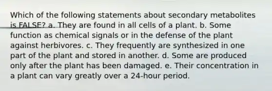 Which of the following statements about secondary metabolites is FALSE? a. They are found in all cells of a plant. b. Some function as chemical signals or in the defense of the plant against herbivores. c. They frequently are synthesized in one part of the plant and stored in another. d. Some are produced only after the plant has been damaged. e. Their concentration in a plant can vary greatly over a 24-hour period.