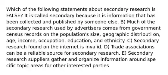 Which of the following statements about secondary research is FALSE? It is called secondary because it is information that has been collected and published by someone else. B) Much of the secondary research used by advertisers comes from government census records on the population's size, geographic distributi on, age, income, occupation, education, and ethnicity. C) Secondary research found on the internet is invalid. D) Trade associations can be a reliable source for secondary research. E) Secondary research suppliers gather and organize information around spe cific topic areas for other interested parties