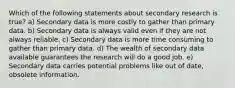 Which of the following statements about secondary research is true? a) Secondary data is more costly to gather than primary data. b) Secondary data is always valid even if they are not always reliable. c) Secondary data is more time consuming to gather than primary data. d) The wealth of secondary data available guarantees the research will do a good job. e) Secondary data carries potential problems like out of date, obsolete information.