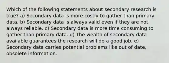 Which of the following statements about secondary research is true? a) Secondary data is more costly to gather than primary data. b) Secondary data is always valid even if they are not always reliable. c) Secondary data is more time consuming to gather than primary data. d) The wealth of secondary data available guarantees the research will do a good job. e) Secondary data carries potential problems like out of date, obsolete information.