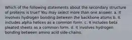 Which of the following statements about the secondary structure of proteins is true? You may select more than one answer. a. It involves hydrogen bonding between the backbone atoms b. It includes alpha helices as a common form. c. It includes beta pleated sheets as a common form. d. It involves hydrogen bonding between amino acid side-chains.