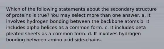 Which of the following statements about the secondary structure of proteins is true? You may select more than one answer. a. It involves hydrogen bonding between the backbone atoms b. It includes alpha helices as a common form. c. It includes beta pleated sheets as a common form. d. It involves hydrogen bonding between amino acid side-chains.