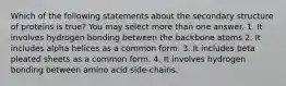 Which of the following statements about the secondary structure of proteins is true? You may select more than one answer. 1. It involves hydrogen bonding between the backbone atoms 2. It includes alpha helices as a common form. 3. It includes beta pleated sheets as a common form. 4. It involves hydrogen bonding between amino acid side-chains.