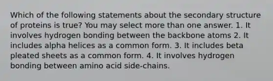 Which of the following statements about the secondary structure of proteins is true? You may select more than one answer. 1. It involves hydrogen bonding between the backbone atoms 2. It includes alpha helices as a common form. 3. It includes beta pleated sheets as a common form. 4. It involves hydrogen bonding between amino acid side-chains.