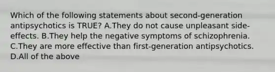 Which of the following statements about second-generation antipsychotics is TRUE? A.They do not cause unpleasant side-effects. B.They help the negative symptoms of schizophrenia. C.They are more effective than first-generation antipsychotics. D.All of the above