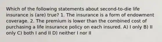 Which of the following statements about second-to-die life insurance is (are) true? 1. The insurance is a form of endowment coverage. 2. The premium is lower than the combined cost of purchasing a life insurance policy on each insured. A) I only B) II only C) both I and II D) neither I nor II