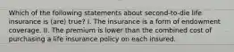 Which of the following statements about second-to-die life insurance is (are) true? I. The insurance is a form of endowment coverage. II. The premium is lower than the combined cost of purchasing a life insurance policy on each insured.