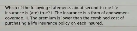 Which of the following statements about second-to-die life insurance is (are) true? I. The insurance is a form of endowment coverage. II. The premium is lower than the combined cost of purchasing a life insurance policy on each insured.