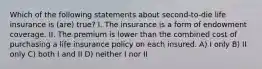 Which of the following statements about second-to-die life insurance is (are) true? I. The insurance is a form of endowment coverage. II. The premium is lower than the combined cost of purchasing a life insurance policy on each insured. A) I only B) II only C) both I and II D) neither I nor II