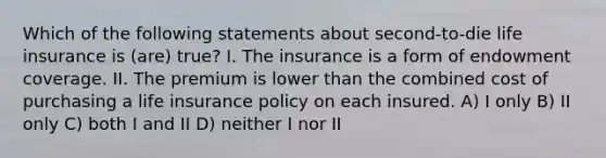 Which of the following statements about second-to-die life insurance is (are) true? I. The insurance is a form of endowment coverage. II. The premium is lower than the combined cost of purchasing a life insurance policy on each insured. A) I only B) II only C) both I and II D) neither I nor II