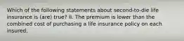 Which of the following statements about second-to-die life insurance is (are) true? II. The premium is lower than the combined cost of purchasing a life insurance policy on each insured.