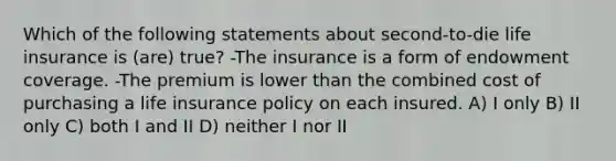 Which of the following statements about second-to-die life insurance is (are) true? -The insurance is a form of endowment coverage. -The premium is lower than the combined cost of purchasing a life insurance policy on each insured. A) I only B) II only C) both I and II D) neither I nor II