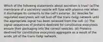 Which of the following statements about secretion is true? (a)The membrane of a secretory vesicle will fuse with plasma mbr when it discharges its contents to the cell's exterior. (b) Vesicles for regulated exocytosis will not bud off the trans Golgi network until the appropriate signal has been received from the cell. (c) The signal sequences of proteins destined for constitutive exocytosis ensure their packaging into the correct vesicles. (d) Proteins destined for constitutive exocytosis aggregate as a result of the acidic pH of the trans Golgi network.