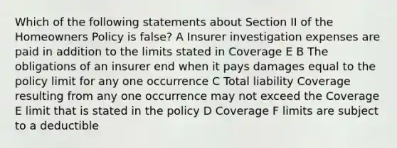 Which of the following statements about Section II of the Homeowners Policy is false? A Insurer investigation expenses are paid in addition to the limits stated in Coverage E B The obligations of an insurer end when it pays damages equal to the policy limit for any one occurrence C Total liability Coverage resulting from any one occurrence may not exceed the Coverage E limit that is stated in the policy D Coverage F limits are subject to a deductible