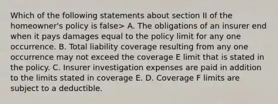 Which of the following statements about section II of the homeowner's policy is false> A. The obligations of an insurer end when it pays damages equal to the policy limit for any one occurrence. B. Total liability coverage resulting from any one occurrence may not exceed the coverage E limit that is stated in the policy. C. Insurer investigation expenses are paid in addition to the limits stated in coverage E. D. Coverage F limits are subject to a deductible.