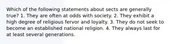 Which of the following statements about sects are generally true? 1. They are often at odds with society. 2. They exhibit a high degree of religious fervor and loyalty. 3. They do not seek to become an established national religion. 4. They always last for at least several generations.