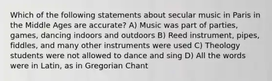 Which of the following statements about secular music in Paris in the Middle Ages are accurate? A) Music was part of parties, games, dancing indoors and outdoors B) Reed instrument, pipes, fiddles, and many other instruments were used C) Theology students were not allowed to dance and sing D) All the words were in Latin, as in Gregorian Chant