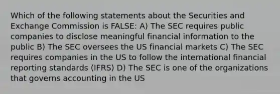 Which of the following statements about the Securities and Exchange Commission is FALSE: A) The SEC requires public companies to disclose meaningful financial information to the public B) The SEC oversees the US financial markets C) The SEC requires companies in the US to follow the international financial reporting standards (IFRS) D) The SEC is one of the organizations that governs accounting in the US