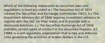 Which of the following statements on securities laws and regulations is least accurate? a.) The Securities Act of 1933 created the Securities and Exchange Commission (SEC). b.) The Investment Advisers Act of 1940 requires investment advisors to register with the SEC (or their state) and to provide with a disclosure brochure. c.) The Securities Exchange Act of 1934 prohibits certain types of conduct in the securities markets. d.) FINRA is a self-regulatory organization that writes and enforces rules governing the activities of broker-dealers in the U.S.