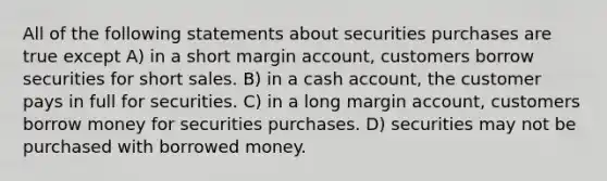 All of the following statements about securities purchases are true except A) in a short margin account, customers borrow securities for short sales. B) in a cash account, the customer pays in full for securities. C) in a long margin account, customers borrow money for securities purchases. D) securities may not be purchased with borrowed money.