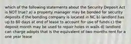 which of the following statements about the Security Deposit Act is NOT true? a) a property manager may be bonded for security deposits if the bonding company is located in NC b) landlord has up to 60 days at end of lease to account for use of funds c) the deposit month may be used to repair holes in walls d) landlord can charge adopts that is the equivalent of two months rent for a one year lease