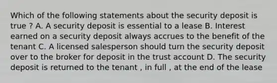 Which of the following statements about the security deposit is true ? A. A security deposit is essential to a lease B. Interest earned on a security deposit always accrues to the benefit of the tenant C. A licensed salesperson should turn the security deposit over to the broker for deposit in the trust account D. The security deposit is returned to the tenant , in full , at the end of the lease