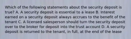 Which of the following statements about the security deposit is true? A. A security deposit is essential to a lease B. Interest earned on a security deposit always accrues to the benefit of the tenant C. A licensed salesperson should turn the security deposit over to the broker for deposit into the trust account D. A security deposit is returned to the tenant, in full, at the end of the lease