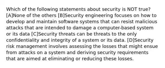 Which of the following statements about security is NOT true? [A]None of the others [B]Security engineering focuses on how to develop and maintain software systems that can resist malicious attacks that are intended to damage a computer-based system or its data [C]Security threats can be threats to the only confidentiality and integrity of a system or its data. [D]Security risk management involves assessing the losses that might ensue from attacks on a system and deriving security requirements that are aimed at eliminating or reducing these losses.