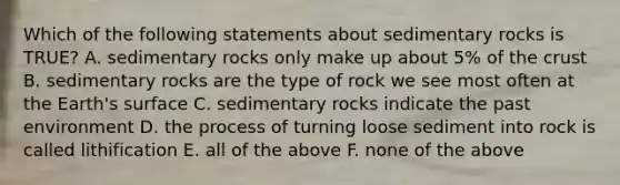 Which of the following statements about sedimentary rocks is TRUE? A. sedimentary rocks only make up about 5% of the crust B. sedimentary rocks are the type of rock we see most often at the Earth's surface C. sedimentary rocks indicate the past environment D. the process of turning loose sediment into rock is called lithification E. all of the above F. none of the above