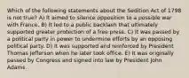 Which of the following statements about the Sedition Act of 1798 is not true? A) It aimed to silence opposition to a possible war with France. B) It led to a public backlash that ultimately supported greater protection of a free press. C) It was passed by a political party in power to undermine efforts by an opposing political party. D) It was supported and reinforced by President Thomas Jefferson when he later took office. E) It was originally passed by Congress and signed into law by President John Adams.