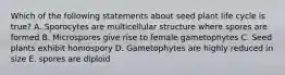 Which of the following statements about seed plant life cycle is true? A. Sporocytes are multicellular structure where spores are formed B. Microspores give rise to female gametophytes C. Seed plants exhibit homospory D. Gametophytes are highly reduced in size E. spores are diploid