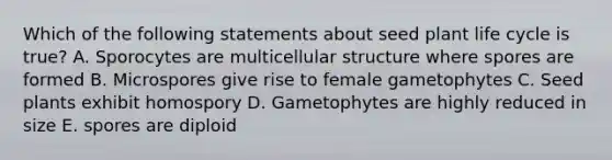 Which of the following statements about seed plant life cycle is true? A. Sporocytes are multicellular structure where spores are formed B. Microspores give rise to female gametophytes C. Seed plants exhibit homospory D. Gametophytes are highly reduced in size E. spores are diploid