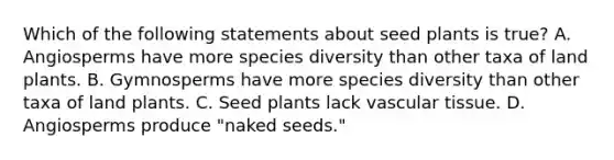 Which of the following statements about seed plants is true? A. Angiosperms have more species diversity than other taxa of land plants. B. Gymnosperms have more species diversity than other taxa of land plants. C. Seed plants lack <a href='https://www.questionai.com/knowledge/k1HVFq17mo-vascular-tissue' class='anchor-knowledge'>vascular tissue</a>. D. Angiosperms produce "naked seeds."