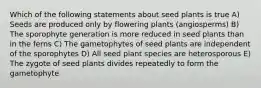 Which of the following statements about seed plants is true A) Seeds are produced only by flowering plants (angiosperms) B) The sporophyte generation is more reduced in seed plants than in the ferns C) The gametophytes of seed plants are independent of the sporophytes D) All seed plant species are heterosporous E) The zygote of seed plants divides repeatedly to form the gametophyte