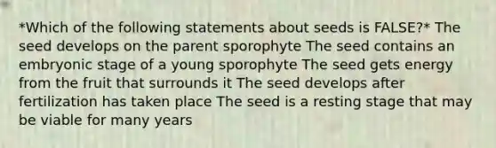 *Which of the following statements about seeds is FALSE?* The seed develops on the parent sporophyte The seed contains an <a href='https://www.questionai.com/knowledge/k1kaXDHw2F-embryonic-stage' class='anchor-knowledge'>embryonic stage</a> of a young sporophyte The seed gets energy from the fruit that surrounds it The seed develops after fertilization has taken place The seed is a resting stage that may be viable for many years