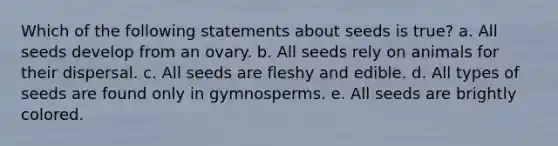 Which of the following statements about seeds is true? a. All seeds develop from an ovary. b. All seeds rely on animals for their dispersal. c. All seeds are fleshy and edible. d. All types of seeds are found only in gymnosperms. e. All seeds are brightly colored.